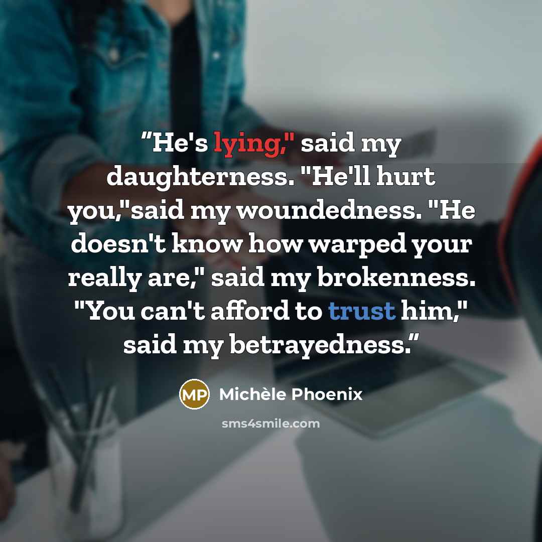 “He's lying," said my daughterness. "He'll hurt you,"said my woundedness. "He doesn't know how warped your really are," said my brokenness. "You can't afford to trust him," said my betrayedness.” quote by Michèle Phoenix