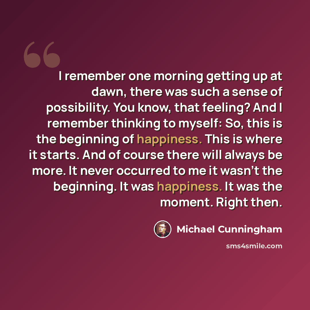 “I remember one morning getting up at dawn, there was such a sense of possibility. You know, that feeling? And I remember thinking to myself: So, this is the beginning of happiness. This is where it starts. And of course there will always be more. It never occurred to me it wasn't the beginning. It…” quote by Michael Cunningham