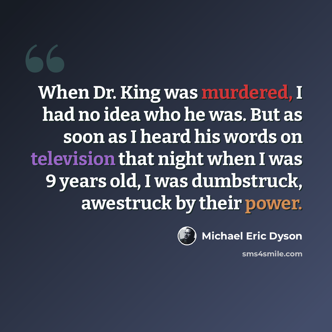 “When Dr. King was murdered, I had no idea who he was. But as soon as I heard his words on television that night when I was 9 years old, I was dumbstruck, awestruck by their power.” quote by Michael Eric Dyson