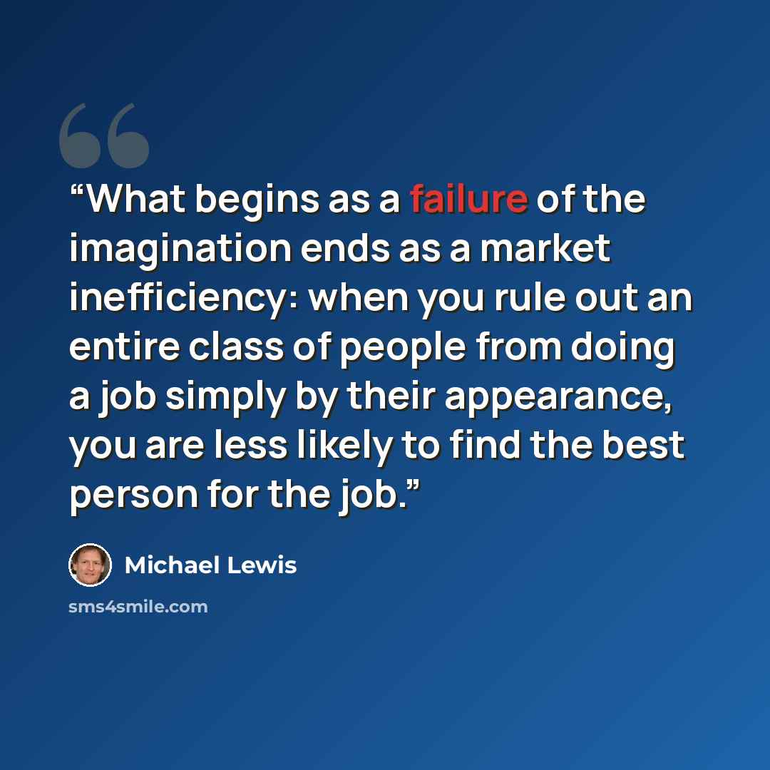 “What begins as a failure of the imagination ends as a market inefficiency: when you rule out an entire class of people from doing a job simply by their appearance, you are less likely to find the best person for the job.” quote by Michael Lewis