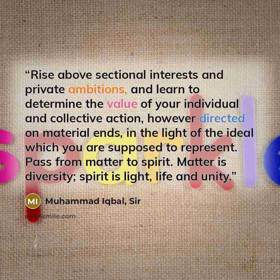 “Rise above sectional interests and private ambitions, and learn to determine the value of your individual and collective action, however directed on material ends, in the light of the ideal which you are supposed to represent. Pass from matter to spirit. Matter is diversity; spirit is light, life…” quote by Muhammad Iqbal, Sir
