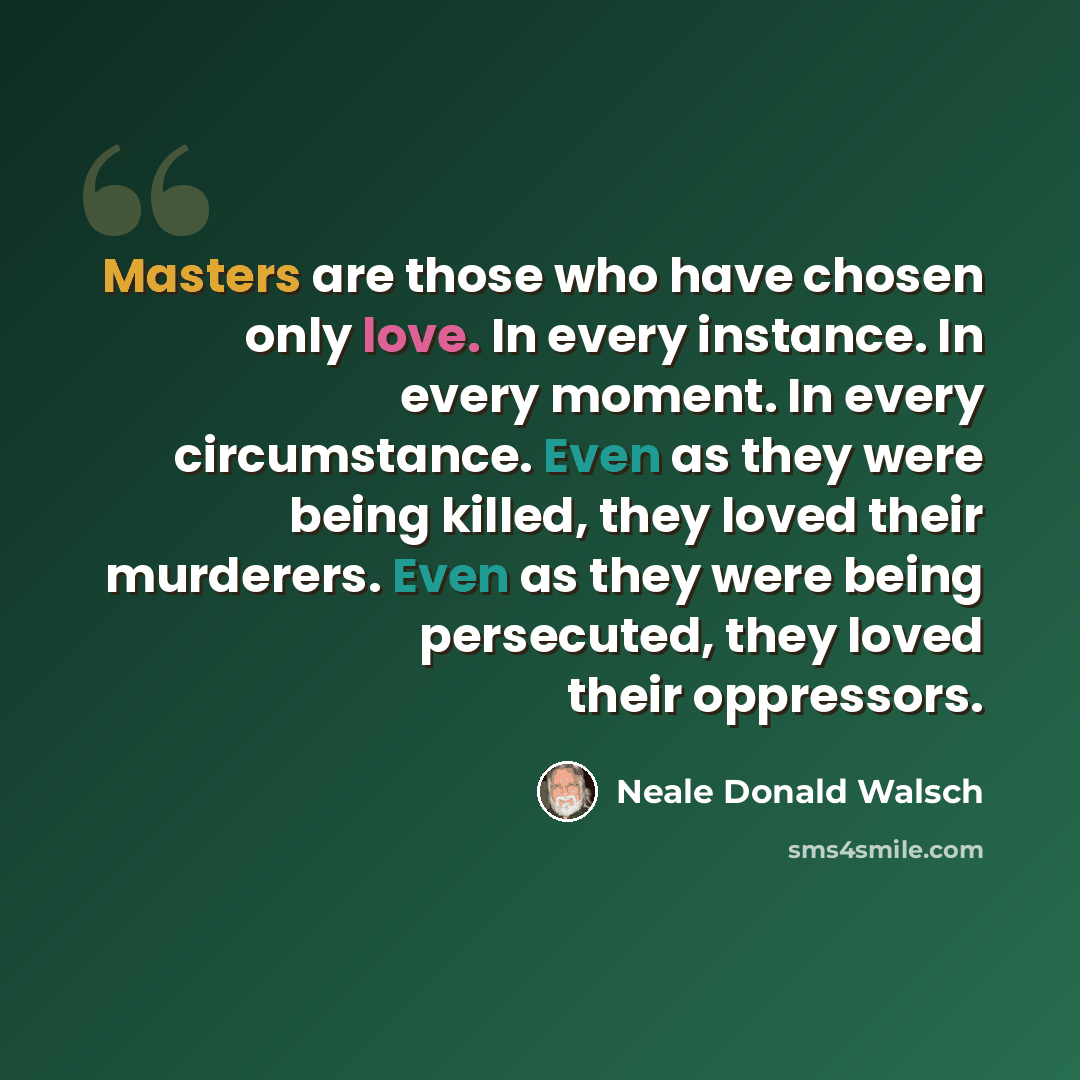 “Masters are those who have chosen only love. In every instance. In every moment. In every circumstance. Even as they were being killed, they loved their murderers. Even as they were being persecuted, they loved their oppressors.” quote by Neale Donald Walsch