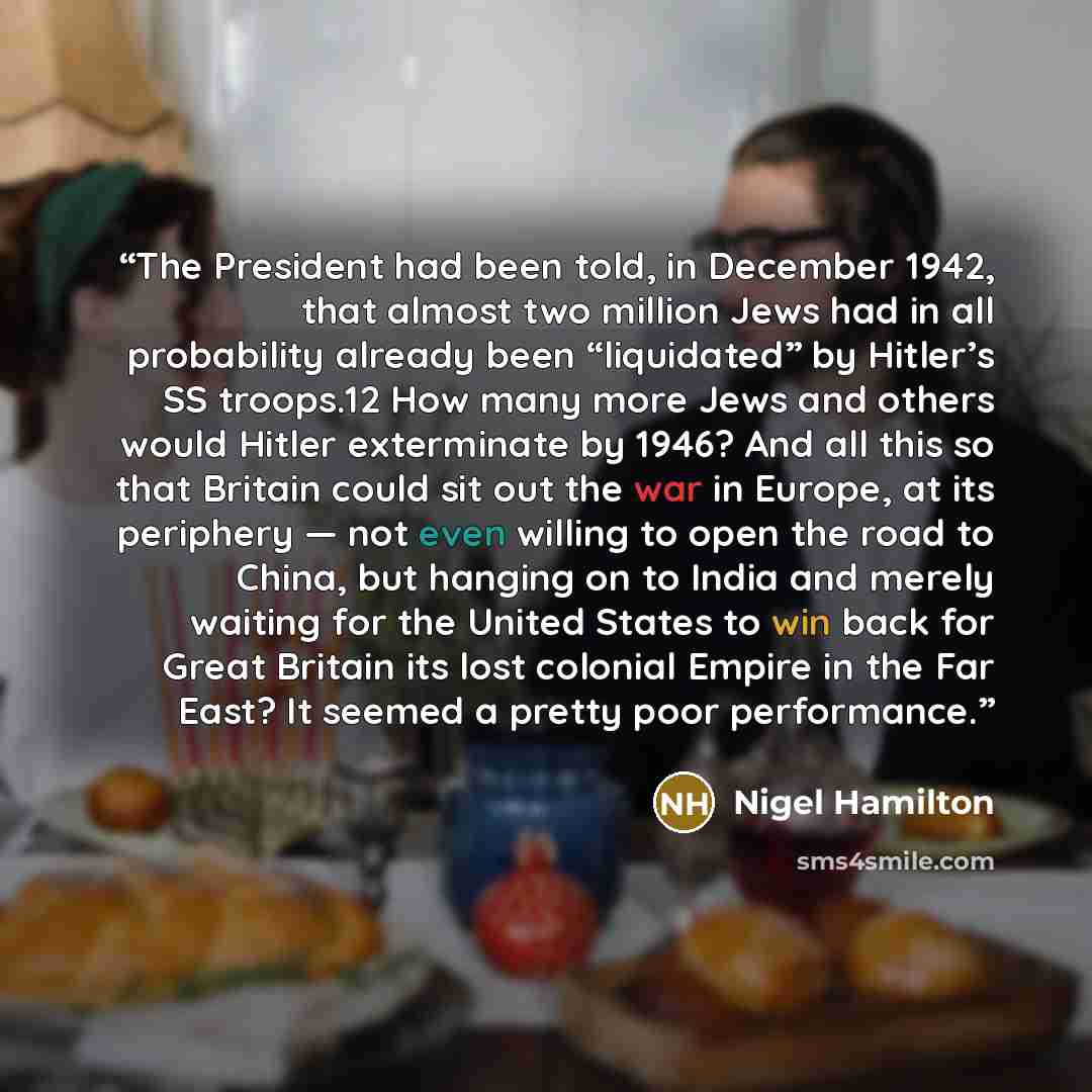 “The President had been told, in December 1942, that almost two million Jews had in all probability already been “liquidated” by Hitler’s SS troops.12 How many more Jews and others would Hitler exterminate by 1946? And all this so that Britain could sit out the war in Europe, at its periphery — not…” quote by Nigel Hamilton