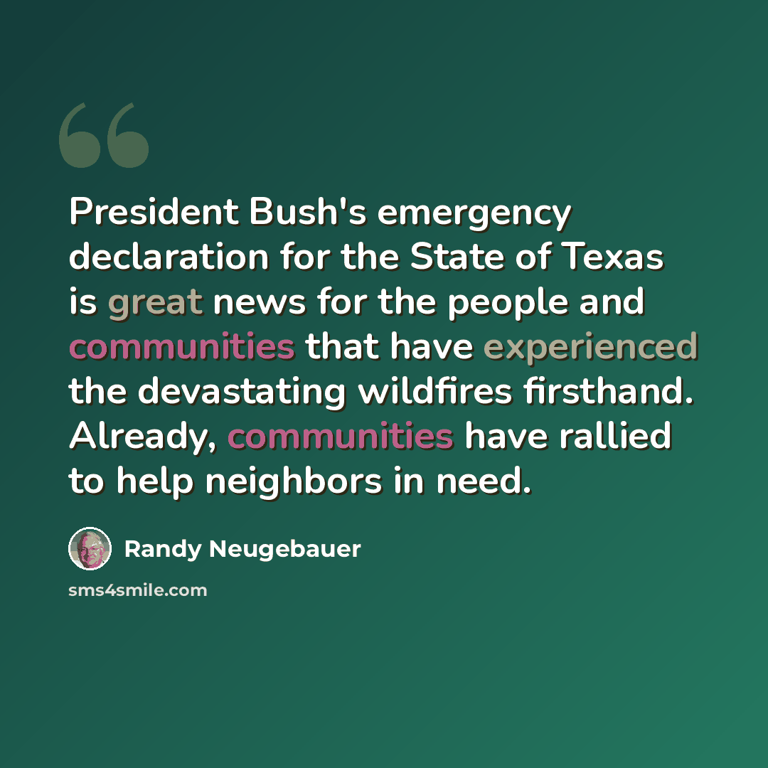 “President Bush's emergency declaration for the State of Texas is great news for the people and communities that have experienced the devastating wildfires firsthand. Already, communities have rallied to help neighbors in need.” quote by Randy Neugebauer
