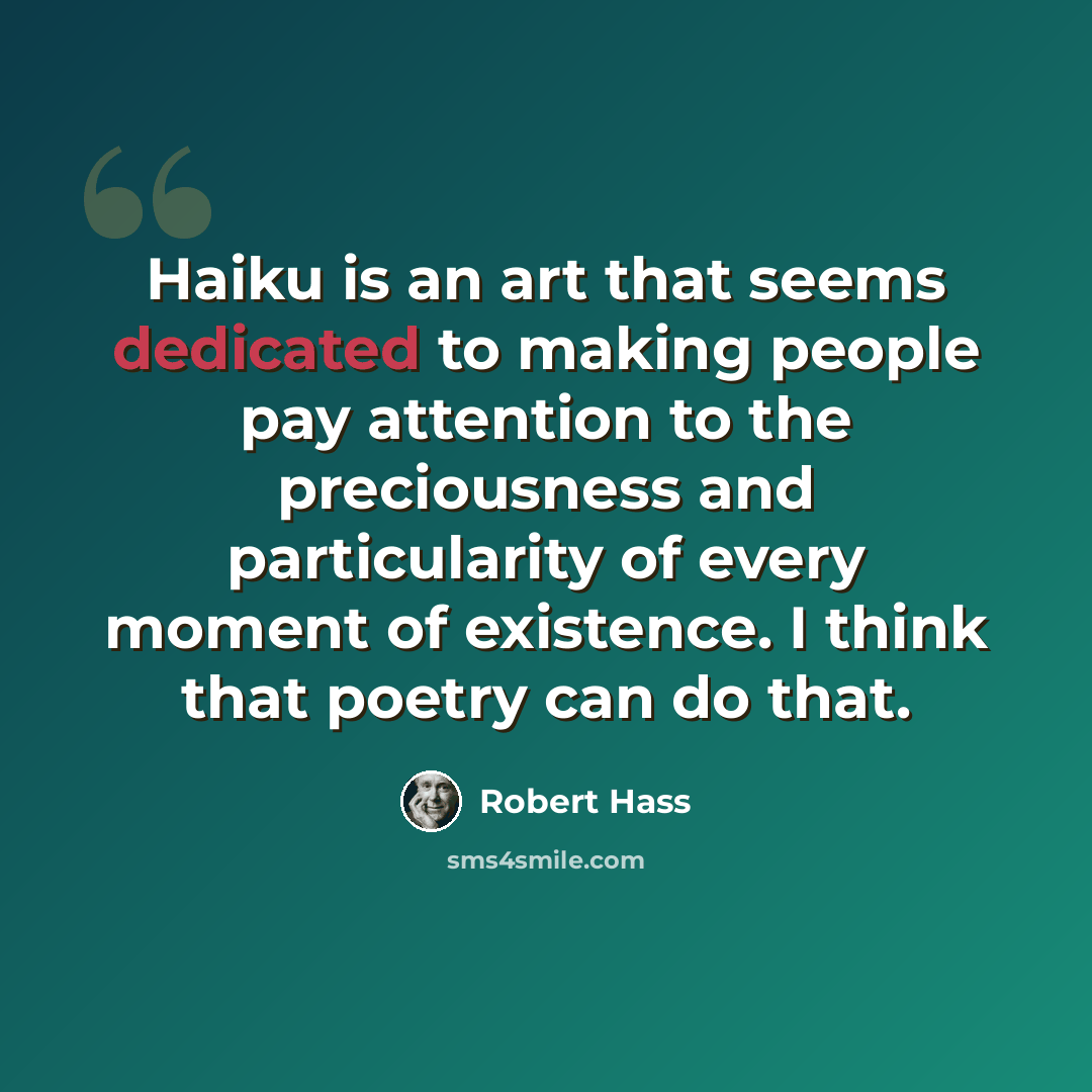 “Haiku is an art that seems dedicated to making people pay attention to the preciousness and particularity of every moment of existence. I think that poetry can do that.” quote by Robert Hass