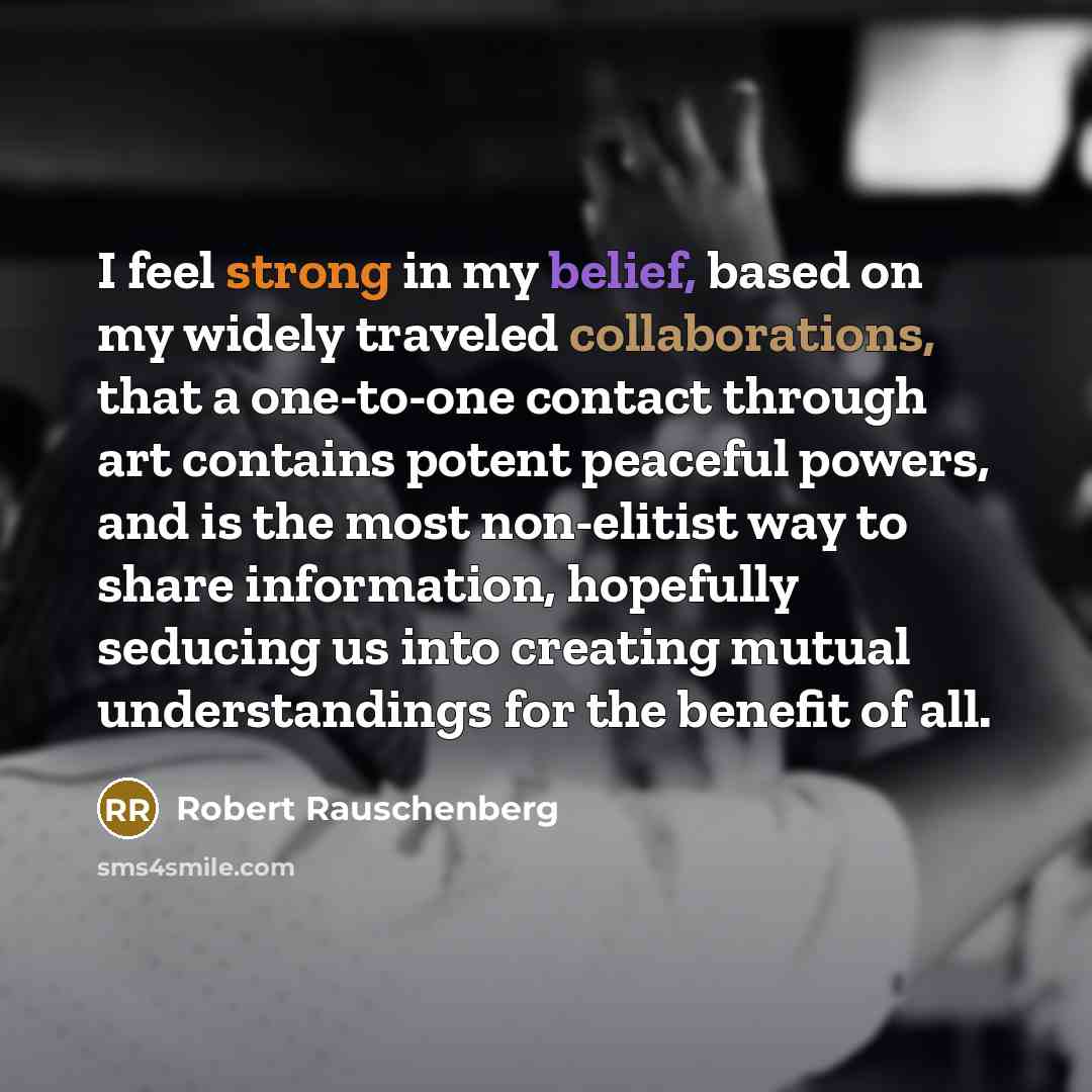 “I feel strong in my belief, based on my widely traveled collaborations, that a one-to-one contact through art contains potent peaceful powers, and is the most non-elitist way to share information, hopefully seducing us into creating mutual understandings for the benefit of all.” quote by Robert Rauschenberg