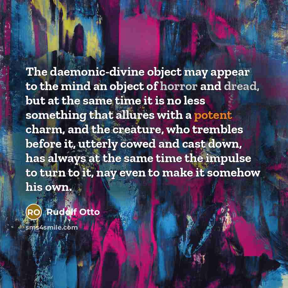“The daemonic-divine object may appear to the mind an object of horror and dread, but at the same time it is no less something that allures with a potent charm, and the creature, who trembles before it, utterly cowed and cast down, has always at the same time the impulse to turn to it, nay even to…” quote by Rudolf Otto