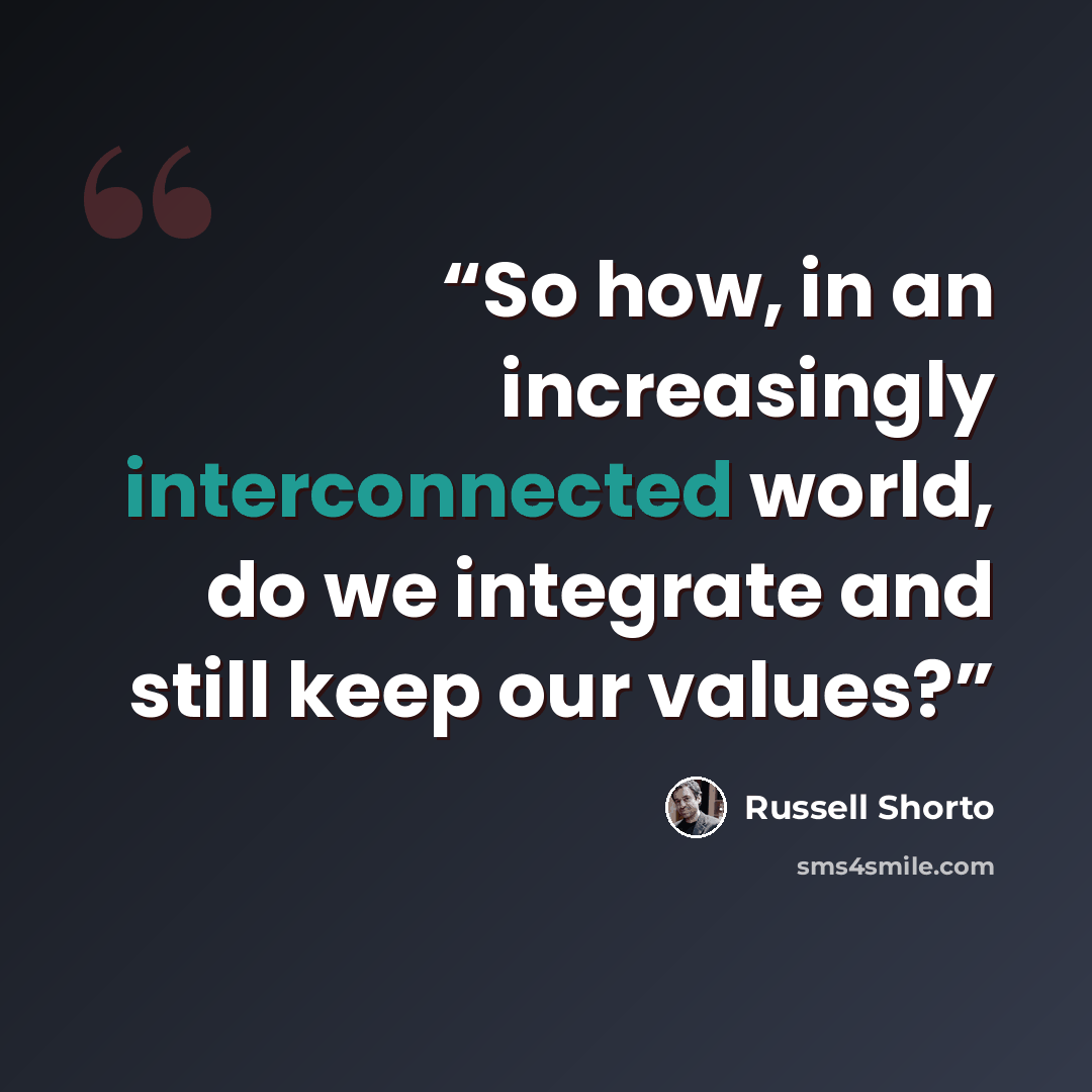 “So how, in an increasingly interconnected world, do we integrate and still keep our values?” quote by Russell Shorto