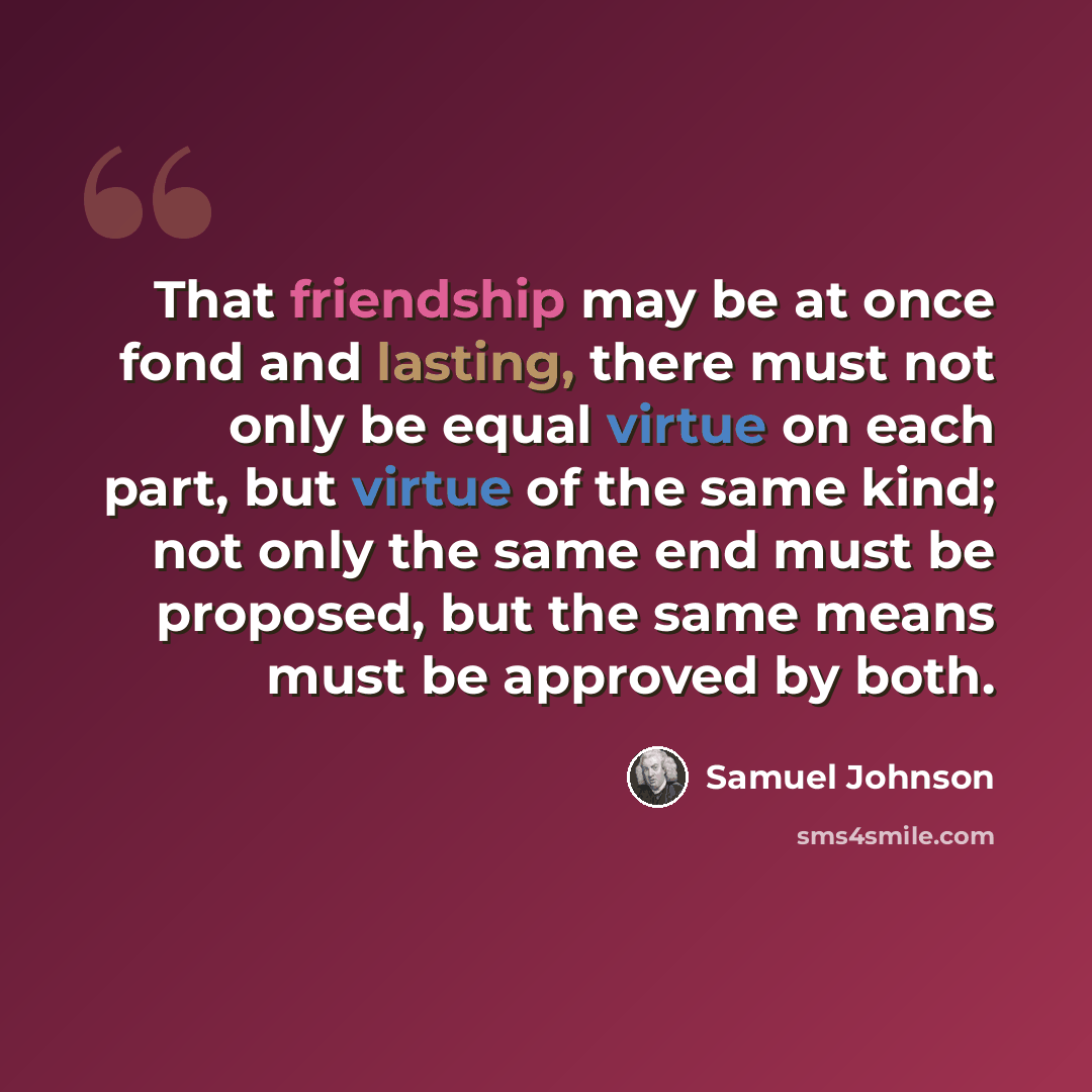 “That friendship may be at once fond and lasting, there must not only be equal virtue on each part, but virtue of the same kind; not only the same end must be proposed, but the same means must be approved by both.” quote by Samuel Johnson