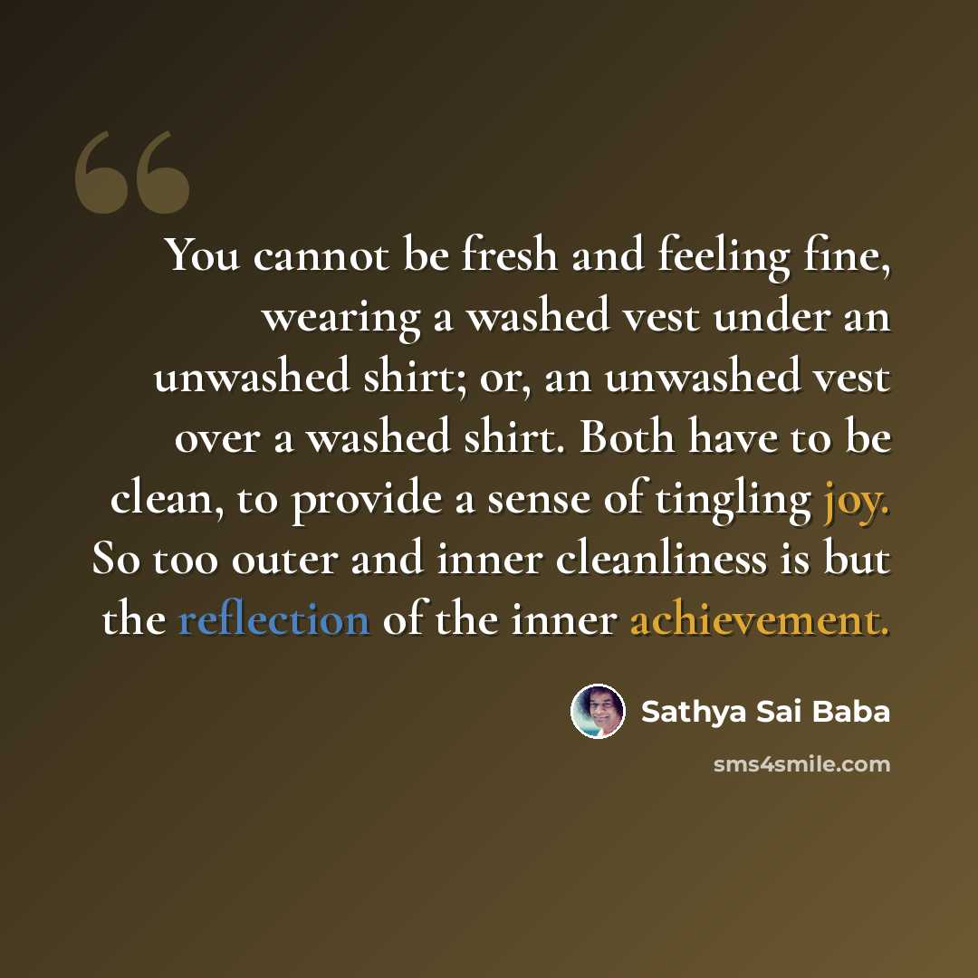 “You cannot be fresh and feeling fine, wearing a washed vest under an unwashed shirt; or, an unwashed vest over a washed shirt. Both have to be clean, to provide a sense of tingling joy. So too outer and inner cleanliness is but the reflection of the inner achievement.” quote by Sathya Sai Baba