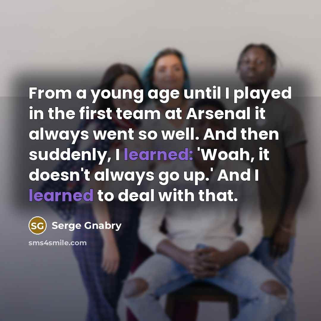 “From a young age until I played in the first team at Arsenal it always went so well. And then suddenly, I learned: 'Woah, it doesn't always go up.' And I learned to deal with that.” quote by Serge Gnabry