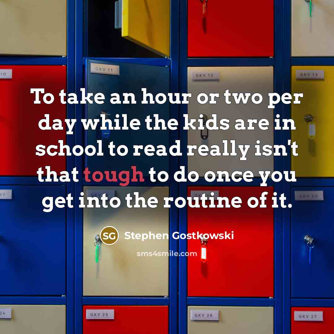 “To take an hour or two per day while the kids are in school to read really isn't that tough to do once you get into the routine of it.” quote by Stephen Gostkowski
