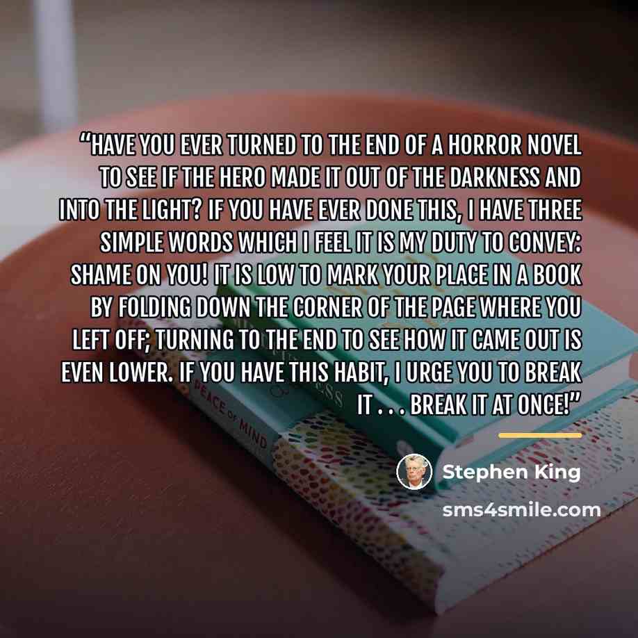 “Have you ever turned to the end of a horror novel to see if the hero made it out of the darkness and into the light? If you have ever done this, I have three simple words which I feel it is my duty to convey: SHAME ON YOU! It is low to mark your place in a book by folding down the corner of the…” quote by Stephen King