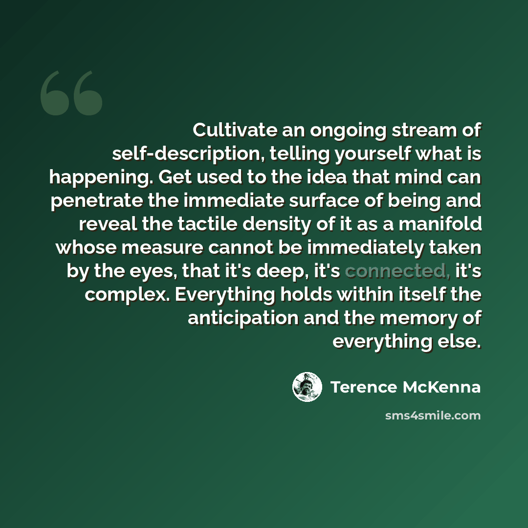 “Cultivate an ongoing stream of self-description, telling yourself what is happening. Get used to the idea that mind can penetrate the immediate surface of being and reveal the tactile density of it as a manifold whose measure cannot be immediately taken by the eyes, that it's deep, it's connected…” quote by Terence McKenna