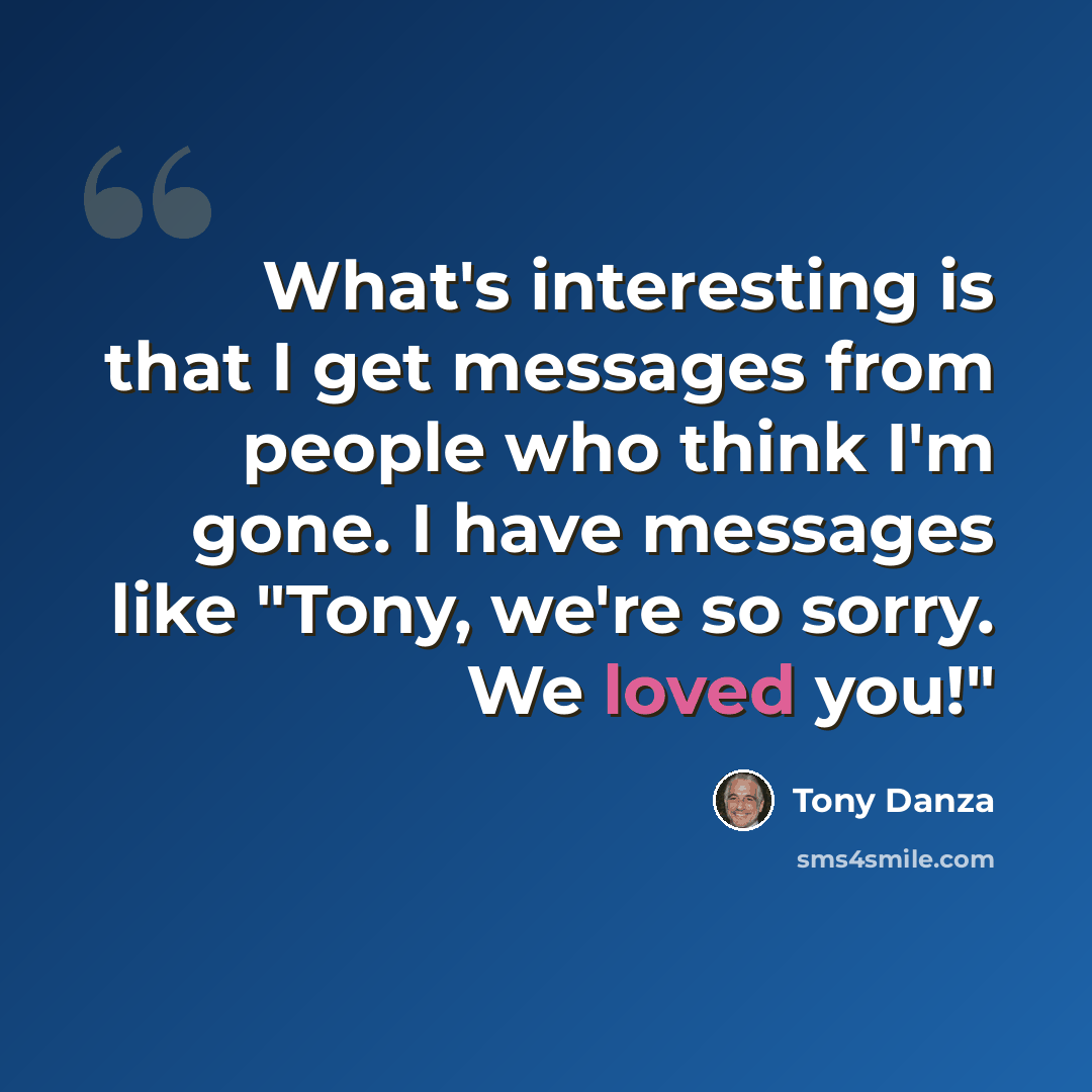 “What's interesting is that I get messages from people who think I'm gone. I have messages like "Tony, we're so sorry. We loved you!"” quote by Tony Danza