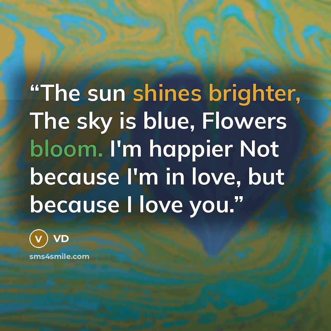 “The sun shines brighter, The sky is blue, Flowers bloom. I'm happier Not because I'm in love, but because I love you.” quote by VD