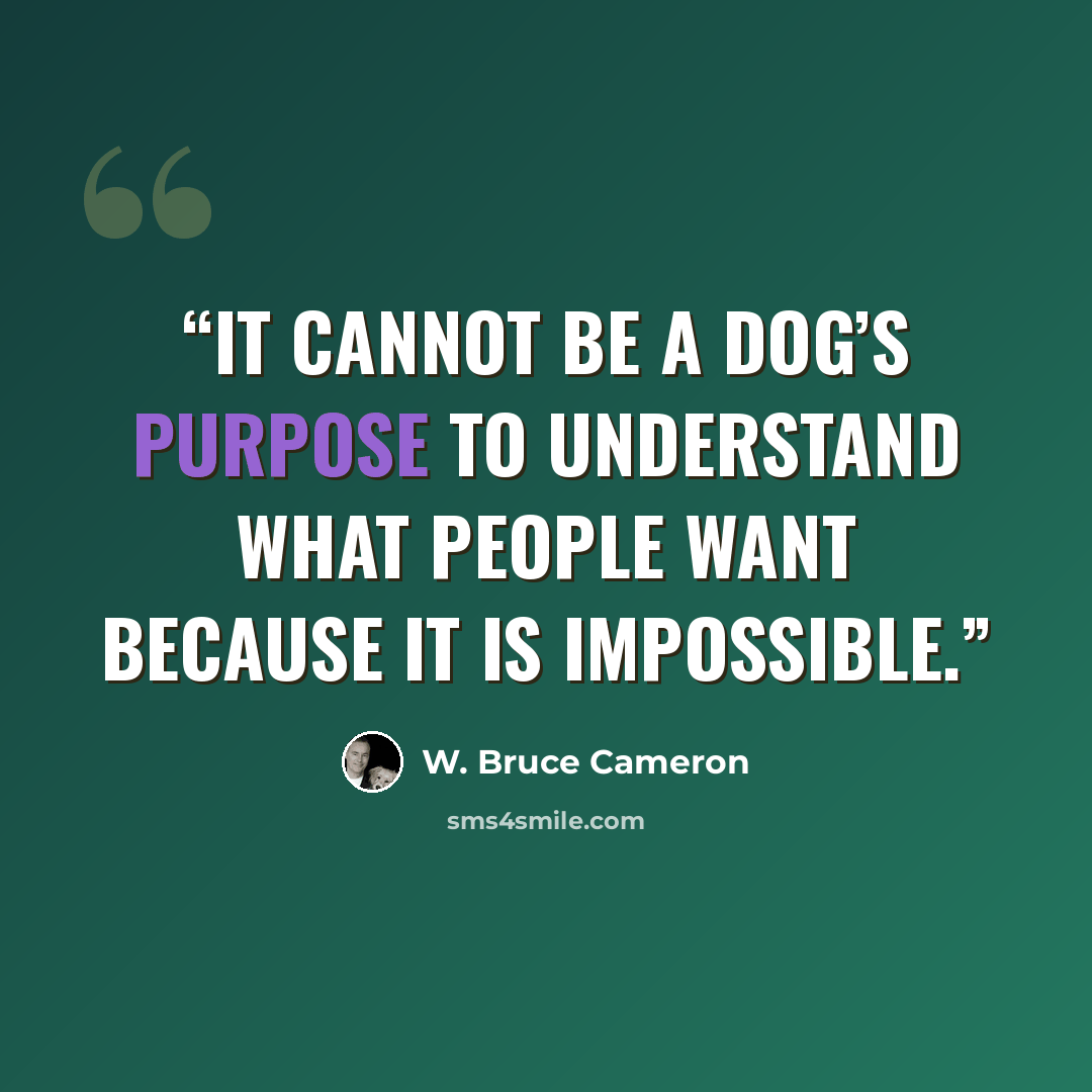 “It cannot be a dog’s purpose to understand what people want because it is impossible.” quote by W. Bruce Cameron