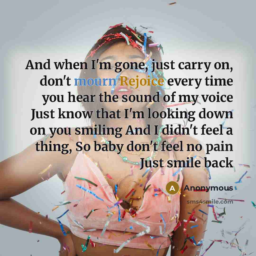 “And when I'm gone, just carry on, don't mourn Rejoice every time you hear the sound of my voice Just know that I'm looking down on you smiling And I didn't feel a thing, So baby don't feel no pain Just smile back” quote by Anonymous