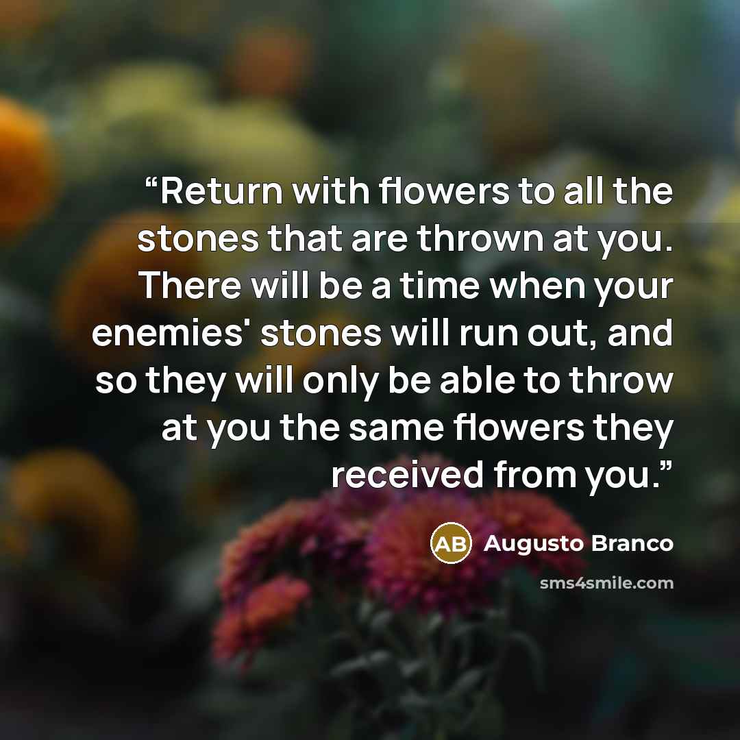 “Return with flowers to all the stones that are thrown at you. There will be a time when your enemies' stones will run out, and so they will only be able to throw at you the same flowers they received from you.” quote by Augusto Branco