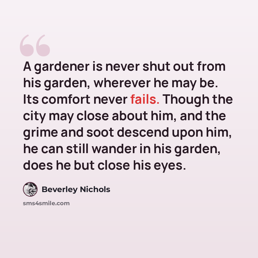 “A gardener is never shut out from his garden, wherever he may be. Its comfort never fails. Though the city may close about him, and the grime and soot descend upon him, he can still wander in his garden, does he but close his eyes.” quote by Beverley Nichols