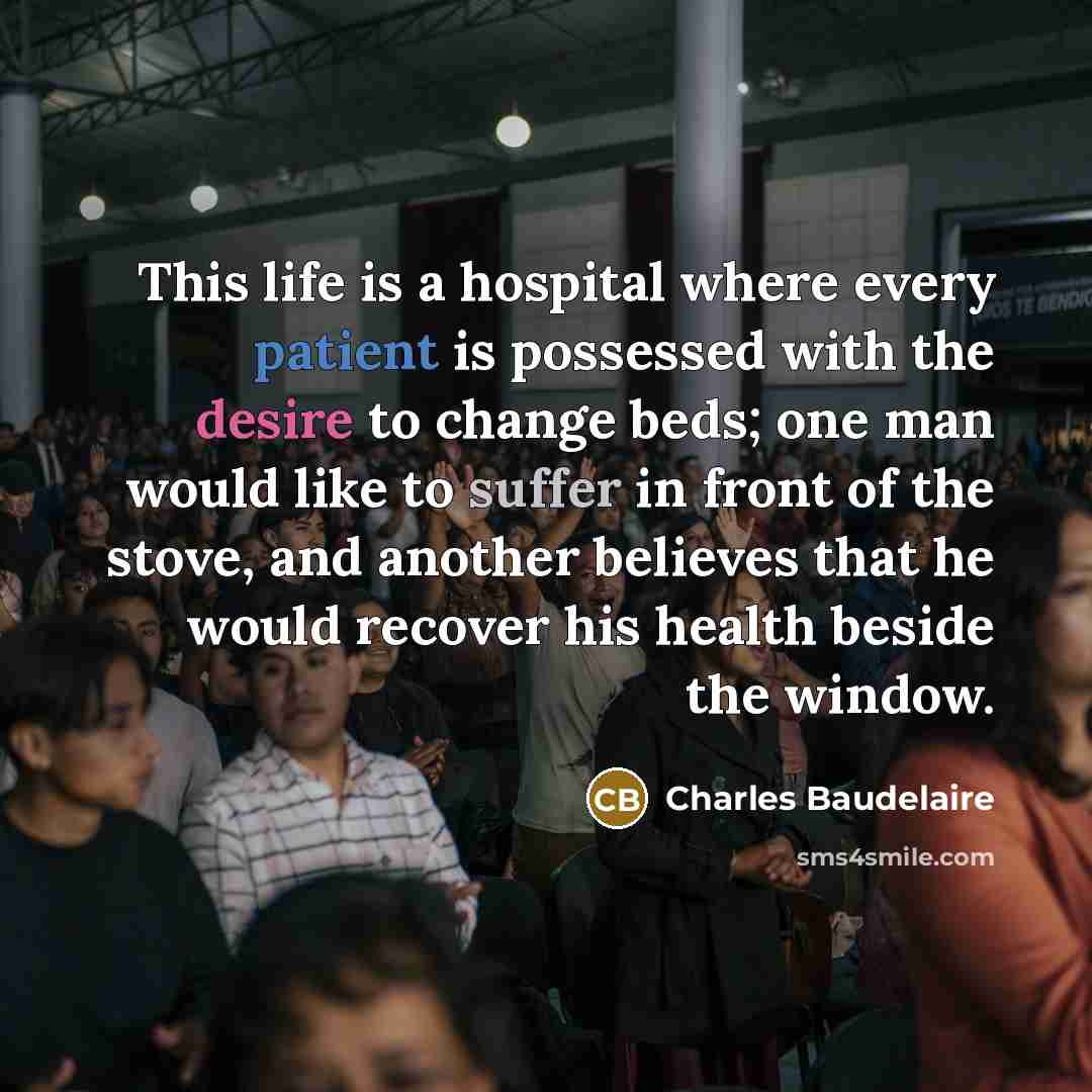“This life is a hospital where every patient is possessed with the desire to change beds; one man would like to suffer in front of the stove, and another believes that he would recover his health beside the window.” quote by Charles Baudelaire