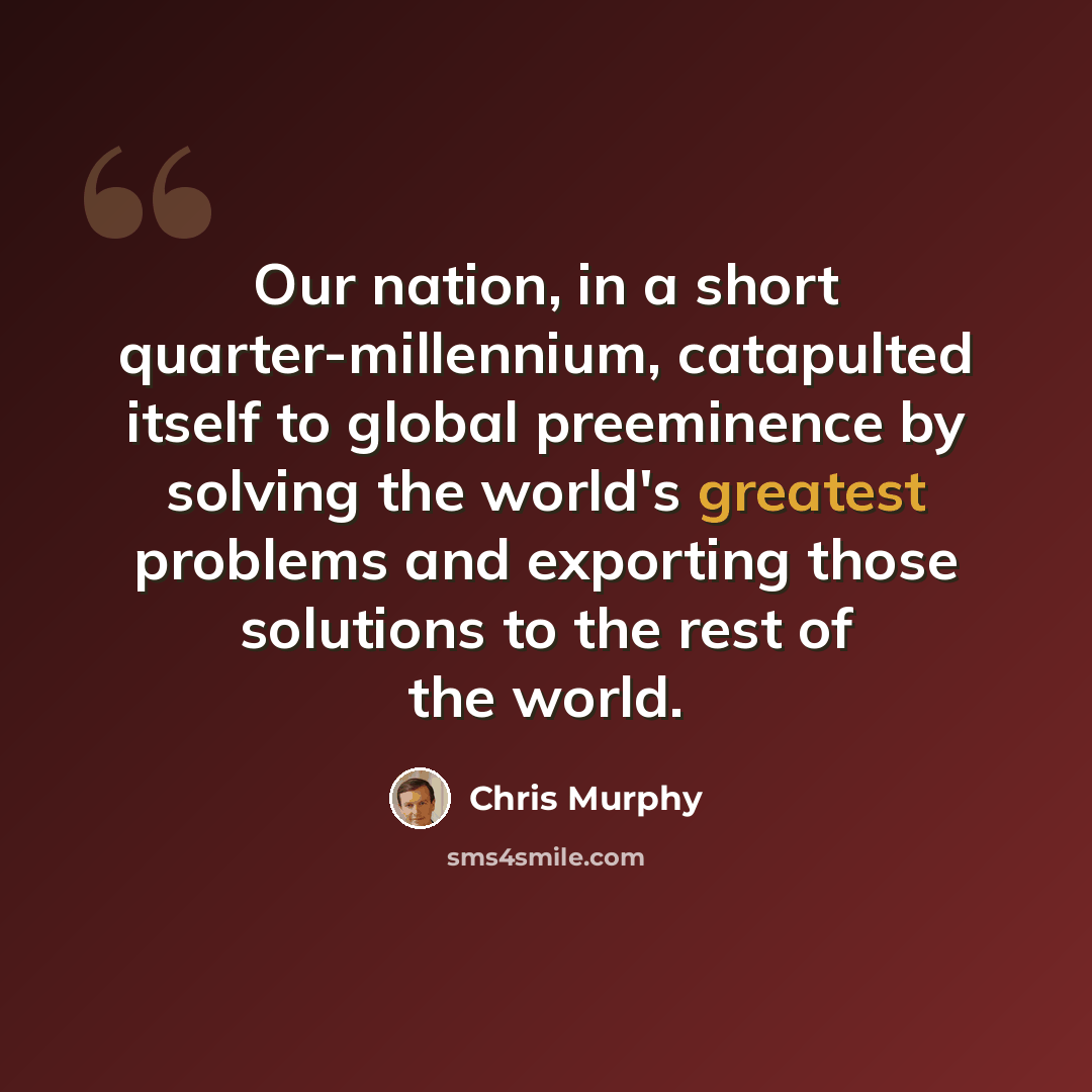 “Our nation, in a short quarter-millennium, catapulted itself to global preeminence by solving the world's greatest problems and exporting those solutions to the rest of the world.” quote by Chris Murphy