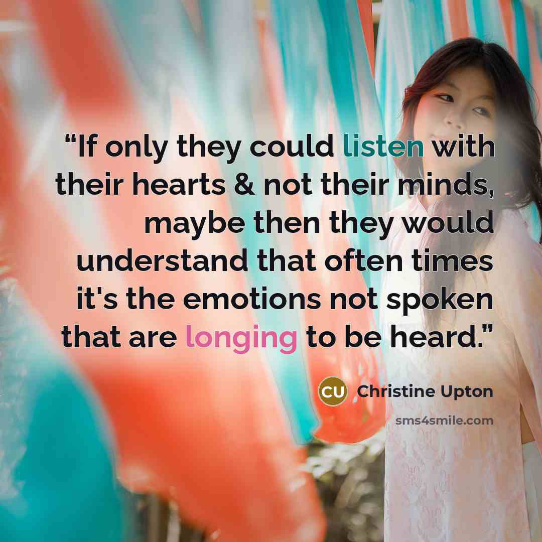 “If only they could listen with their hearts & not their minds, maybe then they would understand that often times it's the emotions not spoken that are longing to be heard.” quote by Christine Upton