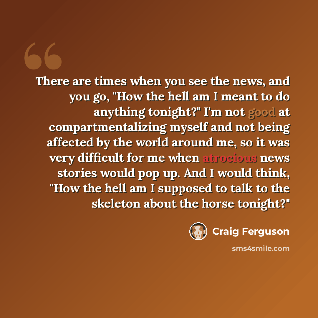 “There are times when you see the news, and you go, "How the hell am I meant to do anything tonight?" I'm not good at compartmentalizing myself and not being affected by the world around me, so it was very difficult for me when atrocious news stories would pop up. And I would think, "How the hell…” quote by Craig Ferguson