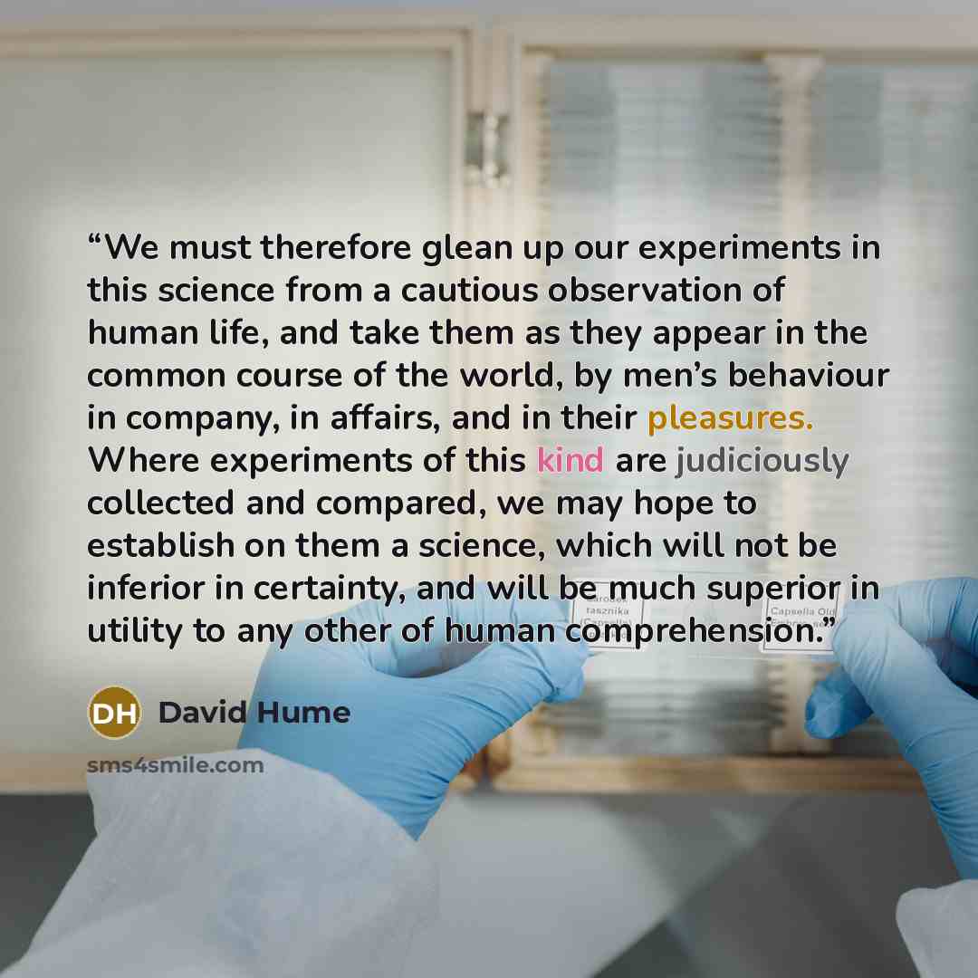 “We must therefore glean up our experiments in this science from a cautious observation of human life, and take them as they appear in the common course of the world, by men’s behaviour in company, in affairs, and in their pleasures. Where experiments of this kind are judiciously collected and…” quote by David Hume