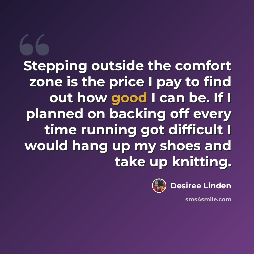 “Stepping outside the comfort zone is the price I pay to find out how good I can be. If I planned on backing off every time running got difficult I would hang up my shoes and take up knitting.” quote by Desiree Linden