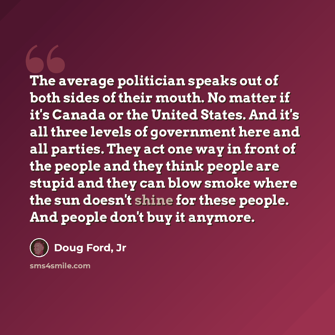 “The average politician speaks out of both sides of their mouth. No matter if it's Canada or the United States. And it's all three levels of government here and all parties. They act one way in front of the people and they think people are stupid and they can blow smoke where the sun doesn't shine…” quote by Doug Ford, Jr