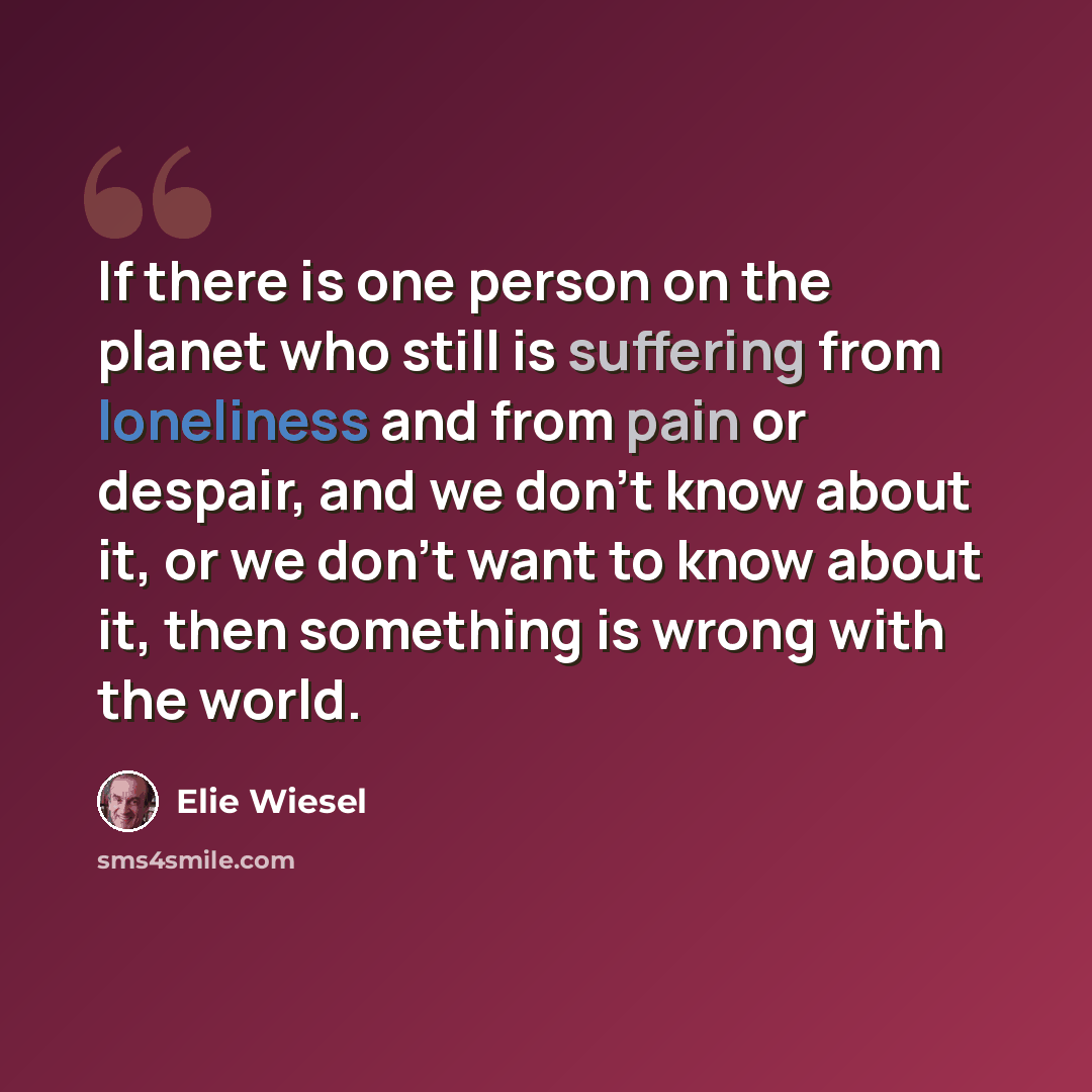 “If there is one person on the planet who still is suffering from loneliness and from pain or despair, and we don't know about it, or we don't want to know about it, then something is wrong with the world.” quote by Elie Wiesel