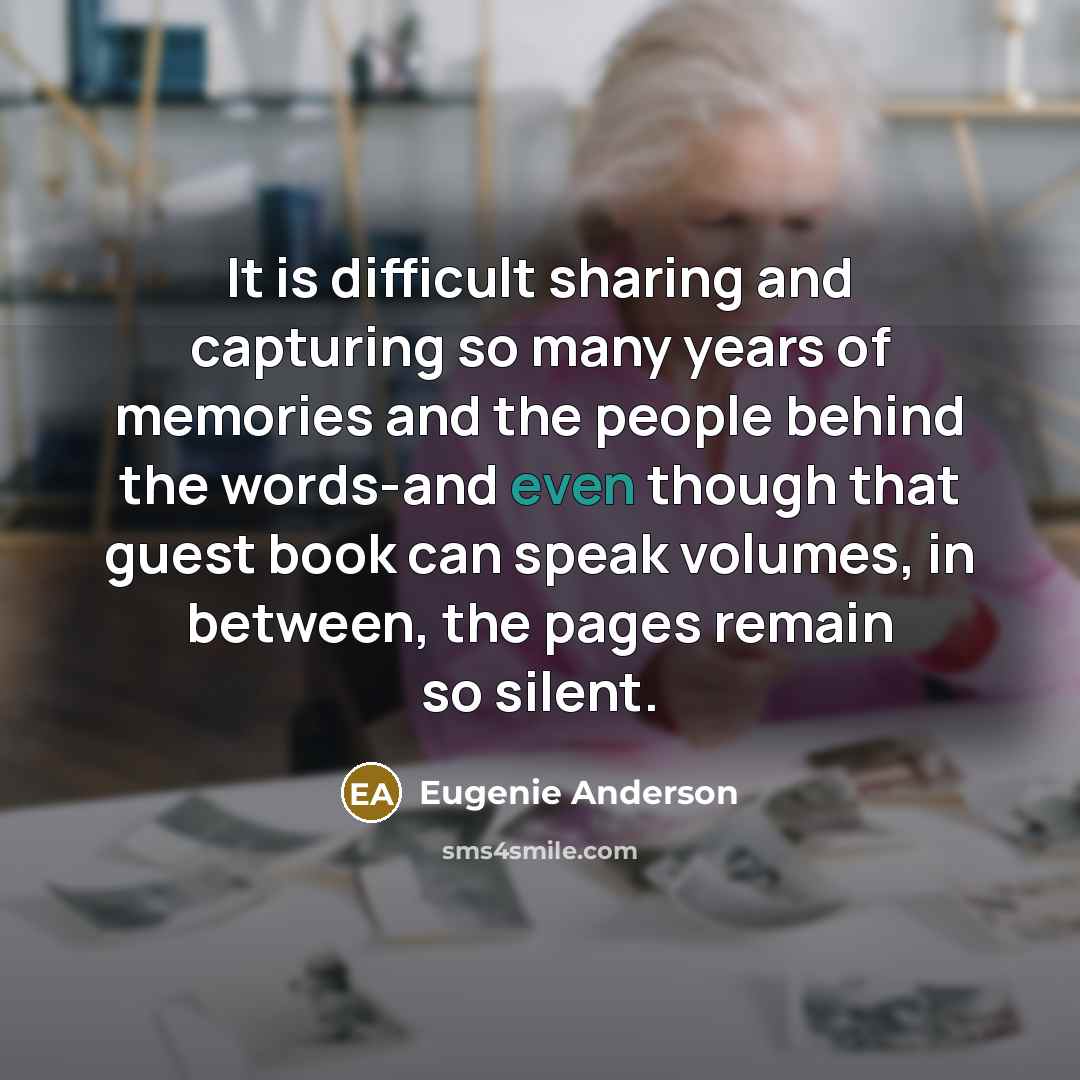 “It is difficult sharing and capturing so many years of memories and the people behind the words-and even though that guest book can speak volumes, in between, the pages remain so silent.” quote by Eugenie Anderson