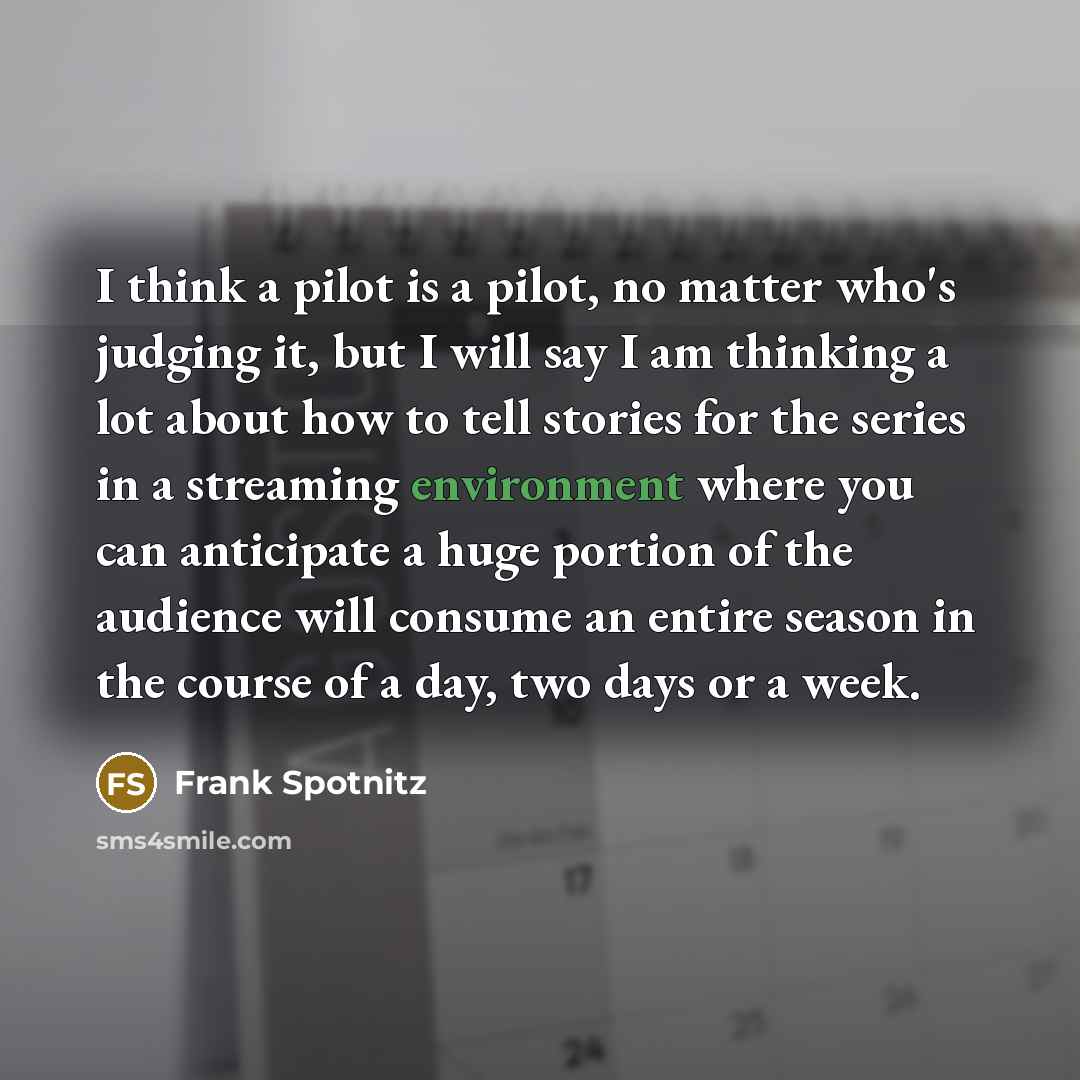 “I think a pilot is a pilot, no matter who's judging it, but I will say I am thinking a lot about how to tell stories for the series in a streaming environment where you can anticipate a huge portion of the audience will consume an entire season in the course of a day, two days or a week.” quote by Frank Spotnitz