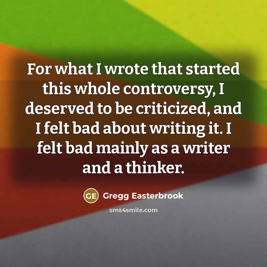 “For what I wrote that started this whole controversy, I deserved to be criticized, and I felt bad about writing it. I felt bad mainly as a writer and a thinker.” quote by Gregg Easterbrook