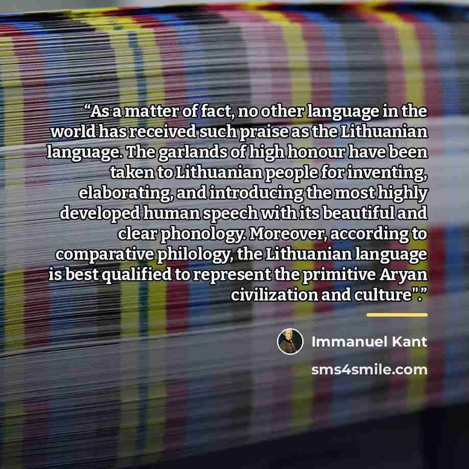 “As a matter of fact, no other language in the world has received such praise as the Lithuanian language. The garlands of high honour have been taken to Lithuanian people for inventing, elaborating, and introducing the most highly developed human speech with its beautiful and clear phonology…” quote by Immanuel Kant