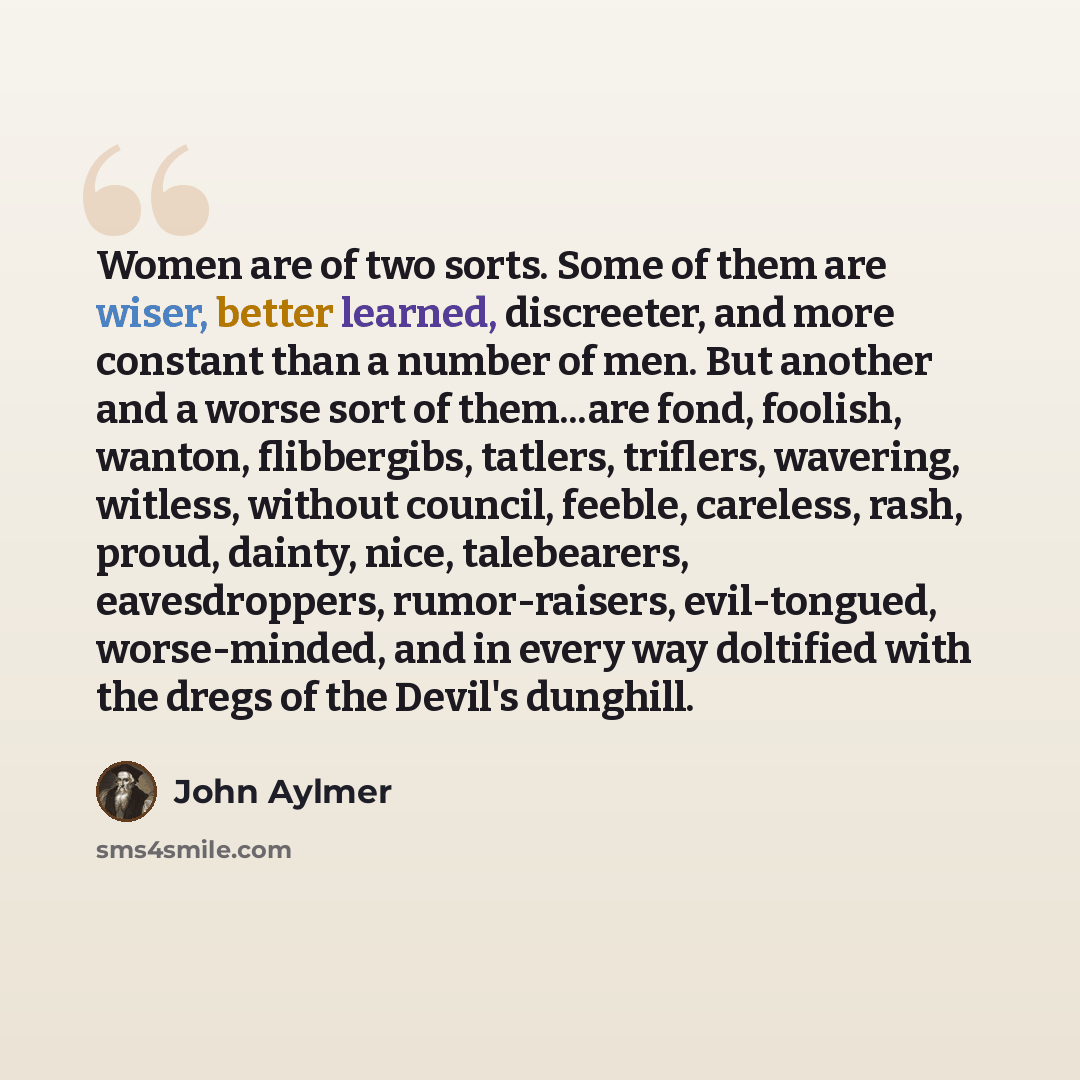“Women are of two sorts. Some of them are wiser, better learned, discreeter, and more constant than a number of men. But another and a worse sort of them...are fond, foolish, wanton, flibbergibs, tatlers, triflers, wavering, witless, without council, feeble, careless, rash, proud, dainty, nice…” quote by John Aylmer