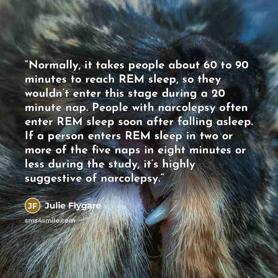 “Normally, it takes people about 60 to 90 minutes to reach REM sleep, so they wouldn’t enter this stage during a 20 minute nap. People with narcolepsy often enter REM sleep soon after falling asleep. If a person enters REM sleep in two or more of the five naps in eight minutes or less during the…” quote by Julie Flygare