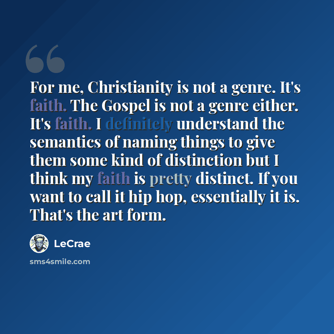 “For me, Christianity is not a genre. It's faith. The Gospel is not a genre either. It's faith. I definitely understand the semantics of naming things to give them some kind of distinction but I think my faith is pretty distinct. If you want to call it hip hop, essentially it is. That's the art form.” quote by LeCrae