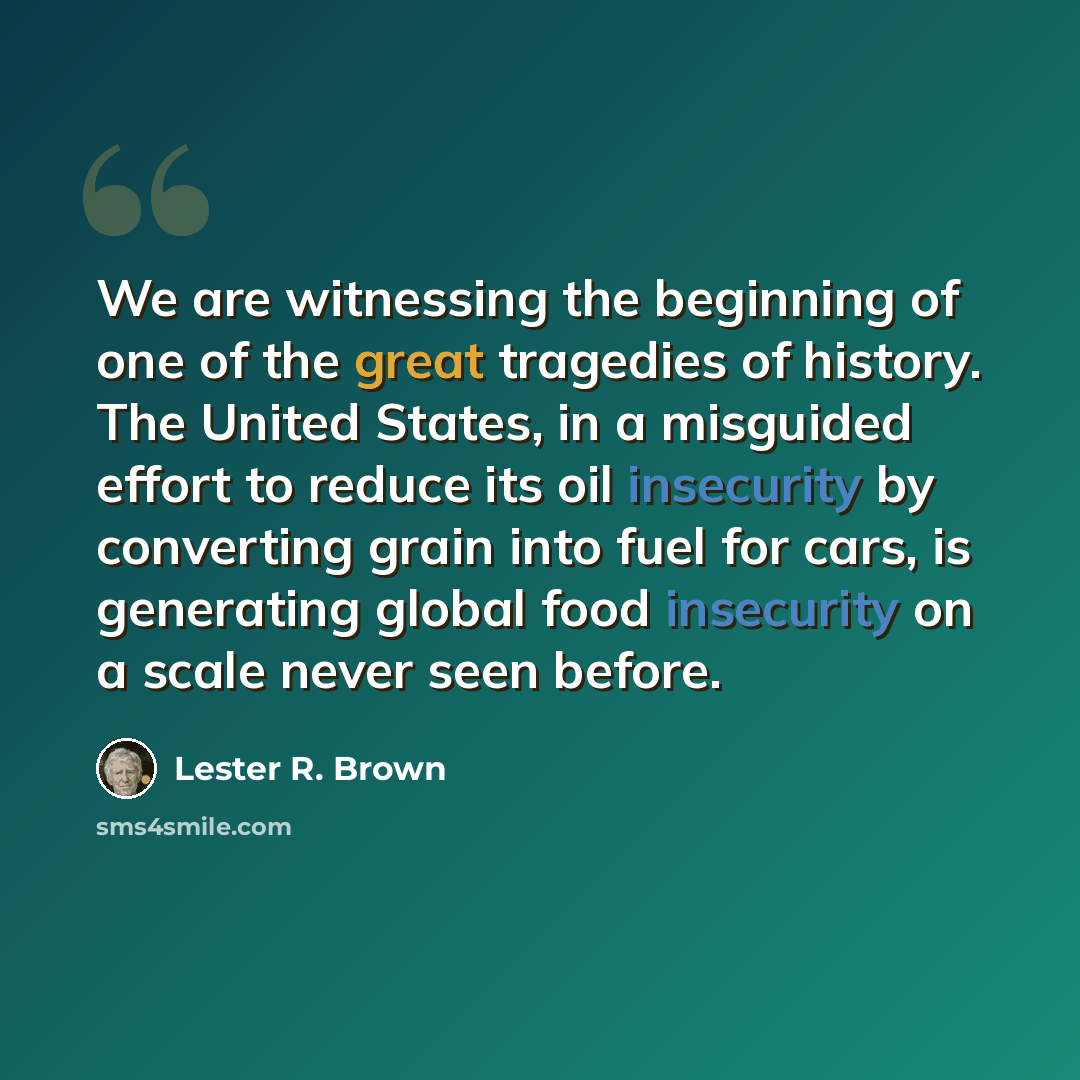 “We are witnessing the beginning of one of the great tragedies of history. The United States, in a misguided effort to reduce its oil insecurity by converting grain into fuel for cars, is generating global food insecurity on a scale never seen before.” quote by Lester R. Brown