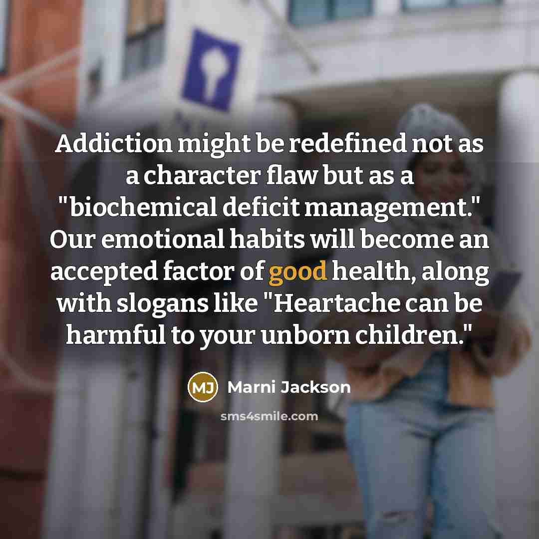 “Addiction might be redefined not as a character flaw but as a "biochemical deficit management." Our emotional habits will become an accepted factor of good health, along with slogans like "Heartache can be harmful to your unborn children."” quote by Marni Jackson