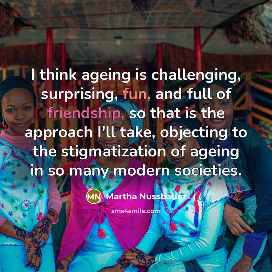 “I think ageing is challenging, surprising, fun, and full of friendship, so that is the approach I'll take, objecting to the stigmatization of ageing in so many modern societies.” quote by Martha Nussbaum
