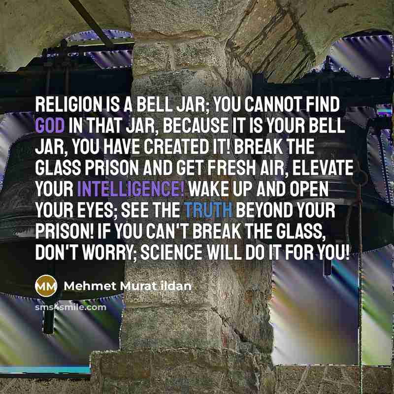 “Religion is a bell jar; you cannot find God in that jar, because it is your bell jar, you have created it! Break the glass prison and get fresh air, elevate your intelligence! Wake up and open your eyes; see the truth beyond your prison! If you can't break the glass, don't worry; science will do…” quote by Mehmet Murat Ildan