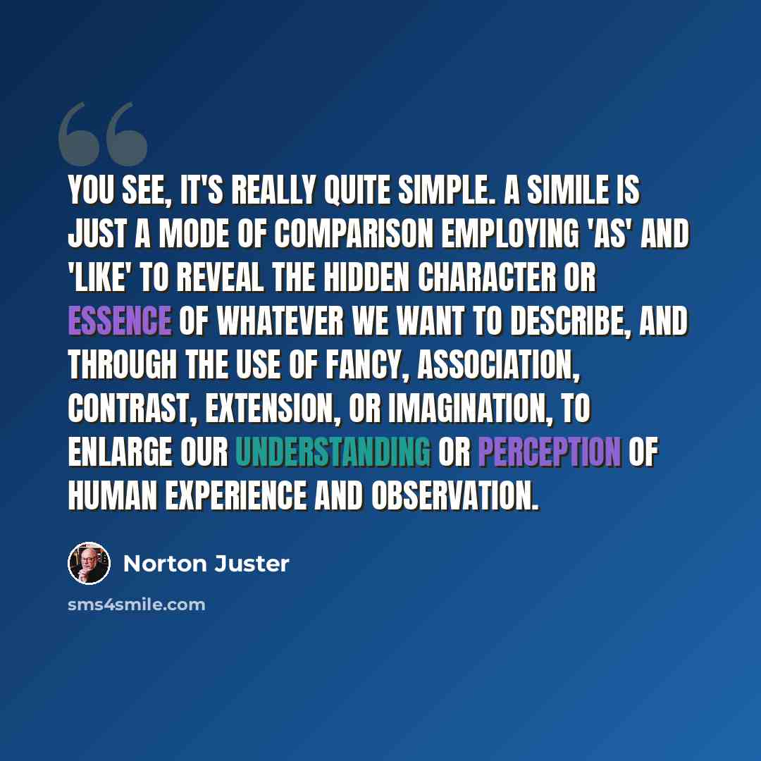 “You see, it's really quite simple. A simile is just a mode of comparison employing 'as' and 'like' to reveal the hidden character or essence of whatever we want to describe, and through the use of fancy, association, contrast, extension, or imagination, to enlarge our understanding or perception…” quote by Norton Juster