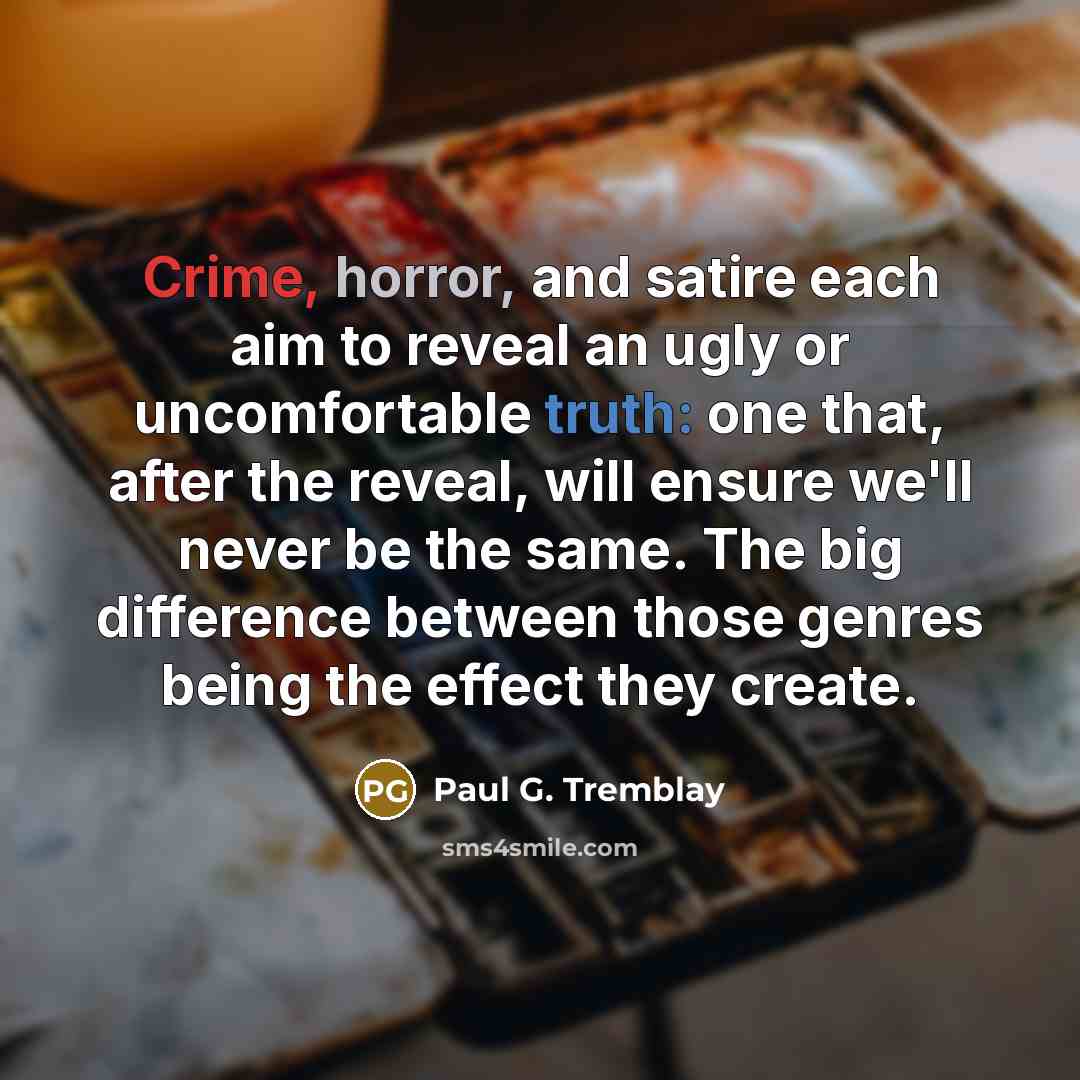 “Crime, horror, and satire each aim to reveal an ugly or uncomfortable truth: one that, after the reveal, will ensure we'll never be the same. The big difference between those genres being the effect they create.” quote by Paul G. Tremblay