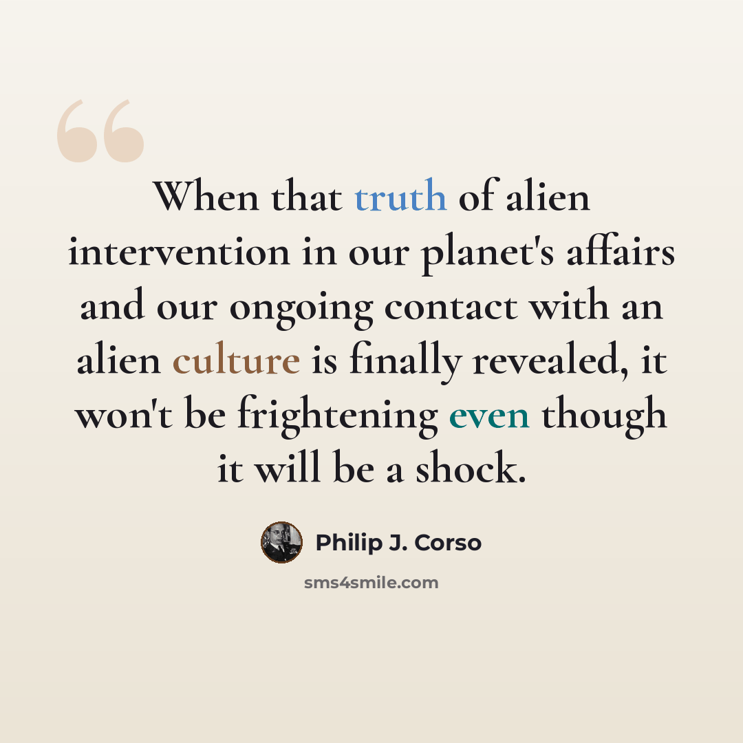 “When that truth of alien intervention in our planet's affairs and our ongoing contact with an alien culture is finally revealed, it won't be frightening even though it will be a shock.” quote by Philip J. Corso