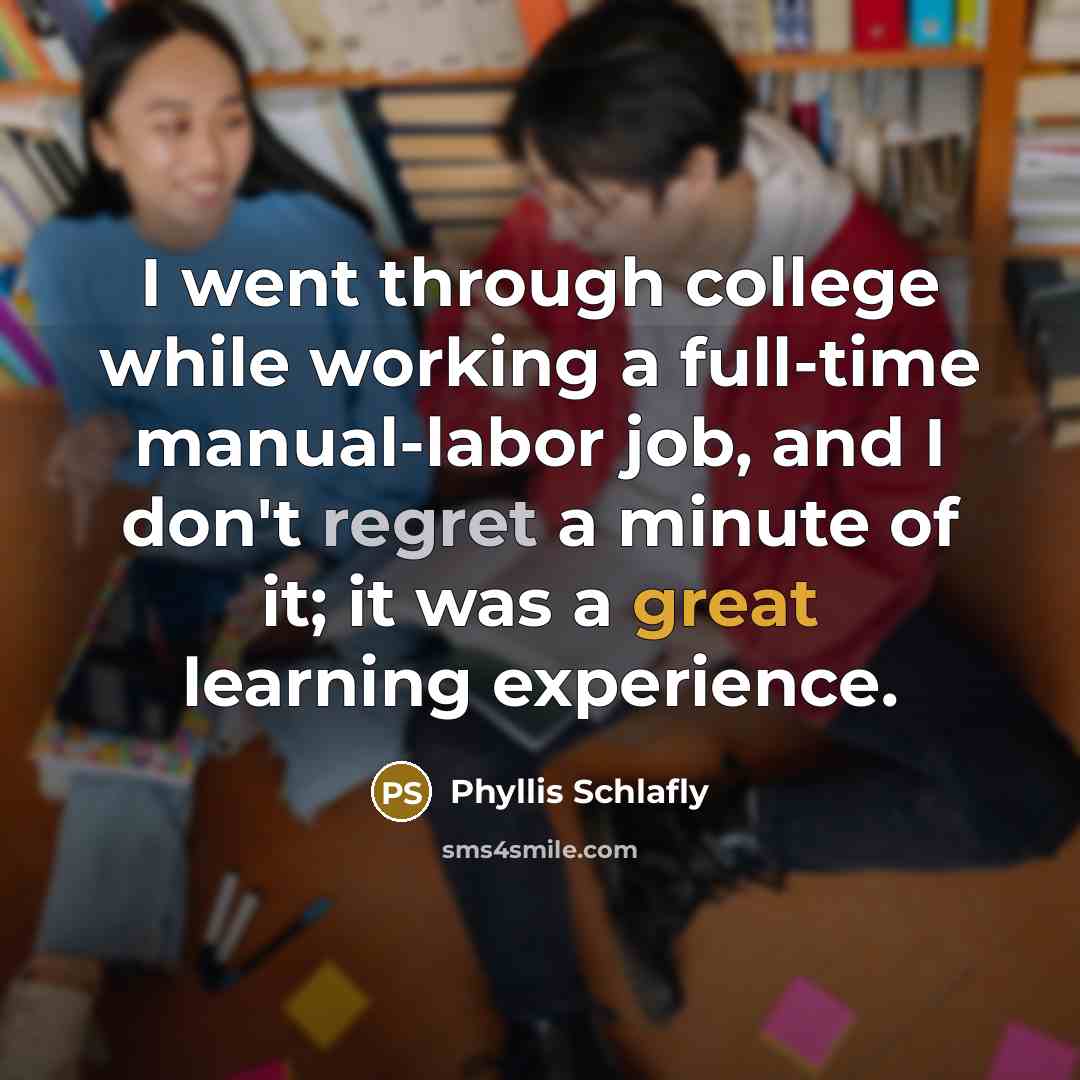 “I went through college while working a full-time manual-labor job, and I don't regret a minute of it; it was a great learning experience.” quote by Phyllis Schlafly