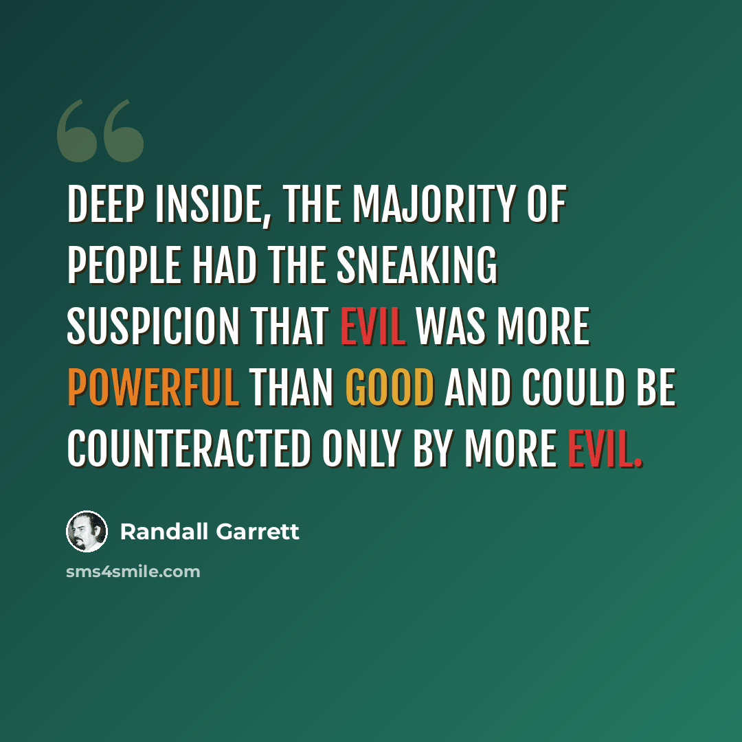 “Deep inside, the majority of people had the sneaking suspicion that evil was more powerful than good and could be counteracted only by more evil.” quote by Randall Garrett