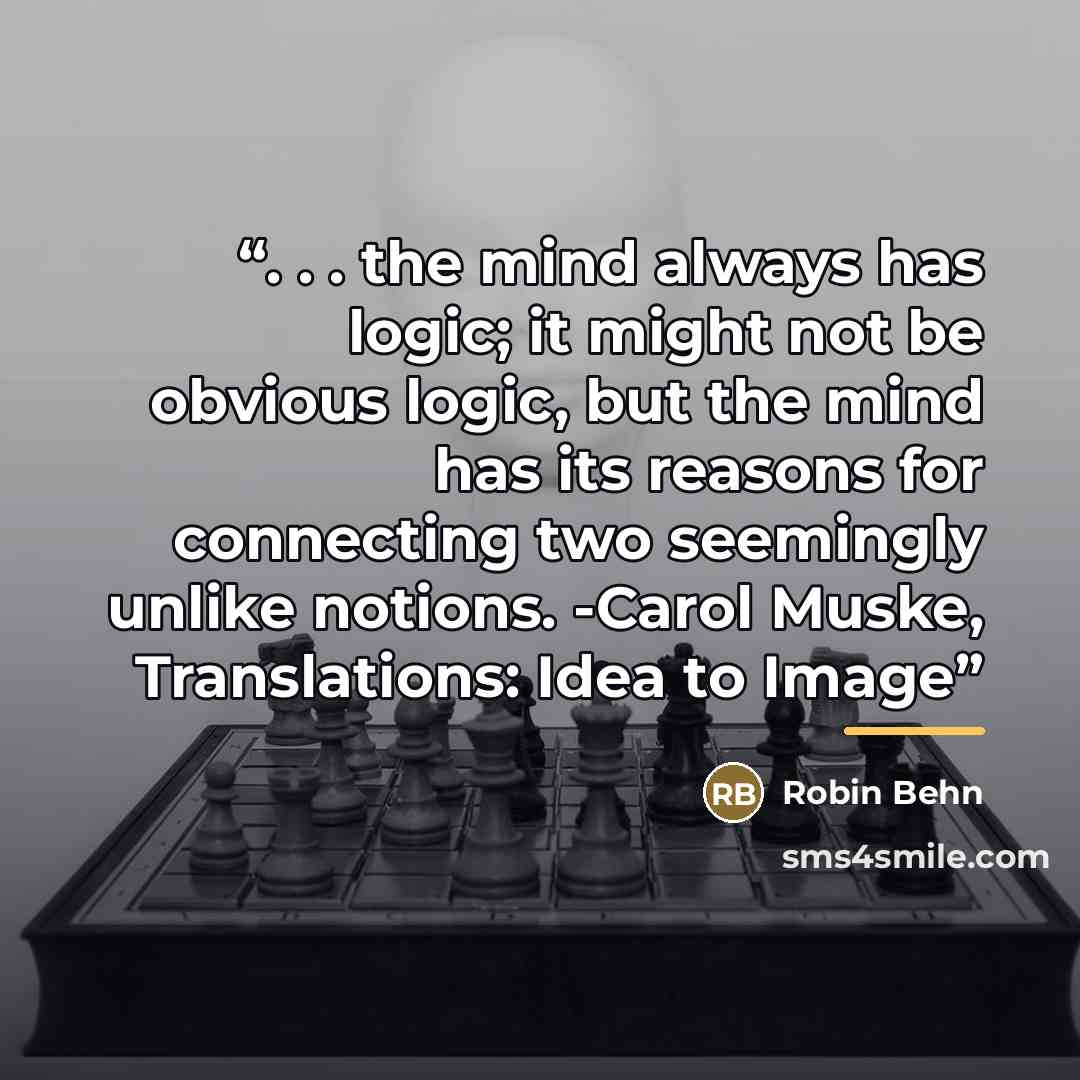 “. . . the mind always has logic; it might not be obvious logic, but the mind has its reasons for connecting two seemingly unlike notions. -Carol Muske, Translations: Idea to Image” quote by Robin Behn