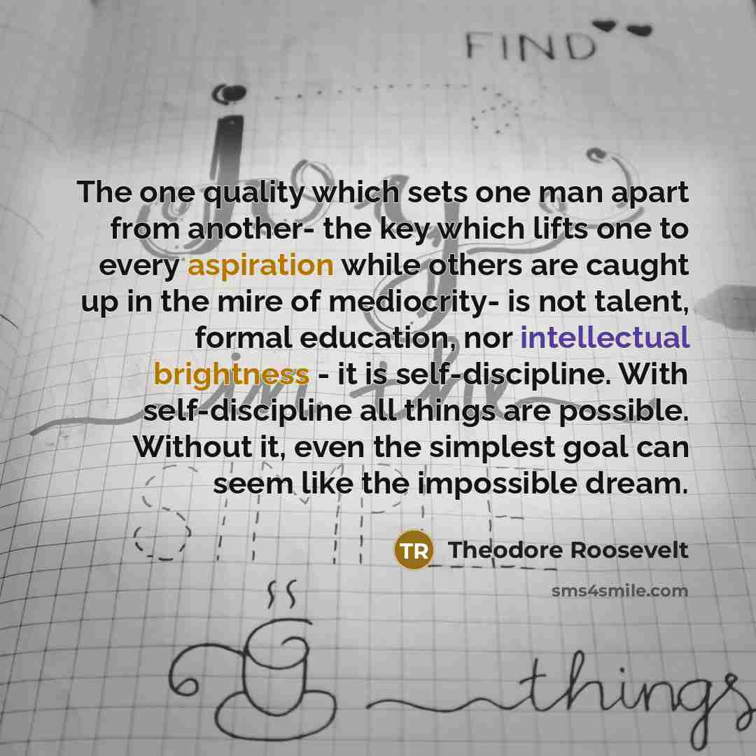 “The one quality which sets one man apart from another- the key which lifts one to every aspiration while others are caught up in the mire of mediocrity- is not talent, formal education, nor intellectual brightness - it is self-discipline. With self-discipline all things are possible. Without it…” quote by Theodore Roosevelt